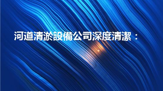 河道清淤設備公司深度清潔：讓水體重獲清新之力！